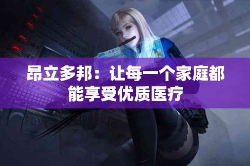 昂立多邦:让每一个家庭都能享受优质医疗 昂立多邦:让每一个家庭都能享受优质医疗