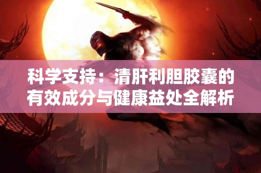 科学支持：清肝利胆胶囊的有效成分与健康益处全解析！