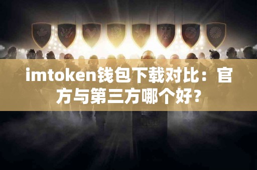 imtoken钱包下载对比:官方与第三方哪个好? imtoken钱包下载对比:官方与第三方哪个好?