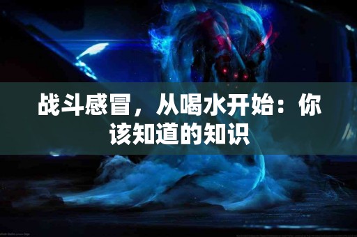 战斗感冒，从喝水开始：你该知道的知识