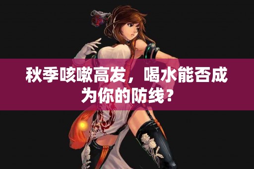 秋季咳嗽高发，喝水能否成为你的防线？