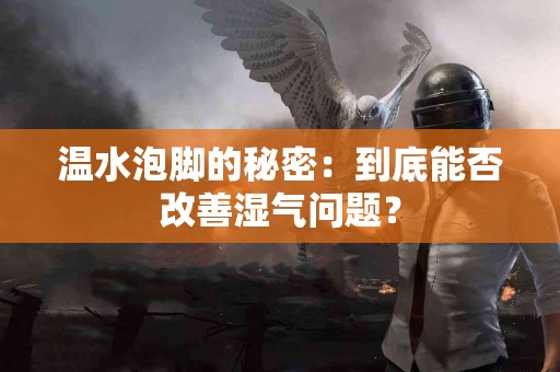 温水泡脚的秘密：到底能否改善湿气问题？