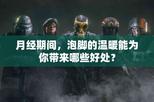 月经期间，泡脚的温暖能为你带来哪些好处？