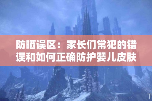 防晒误区:家长们常犯的错误和如何正确防护婴儿皮肤! 防晒误区:家长们常犯的错误和如何正确防护婴儿皮肤!