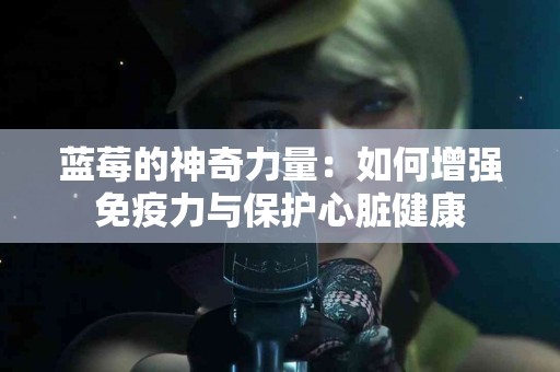 蓝莓的神奇力量：如何增强免疫力与保护心脏健康