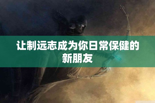 让制远志成为你日常保健的新朋友