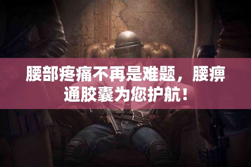 腰部疼痛不再是难题，腰痹通胶囊为您护航！