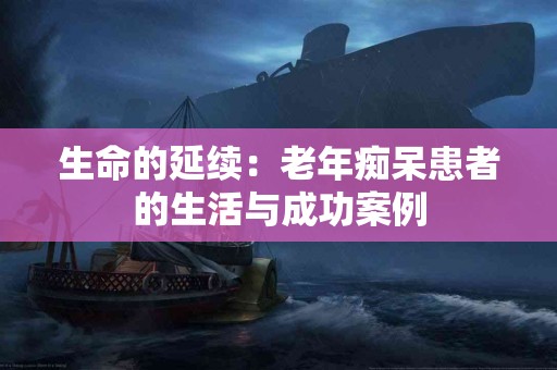 生命的延续:老年痴呆患者的生活与成功案例 生命的延续:老年痴呆患者的生活与成功案例