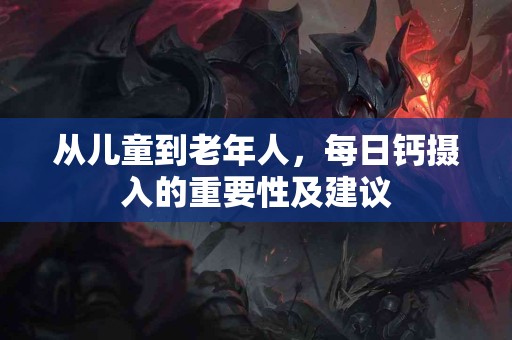 从儿童到老年人,每日钙摄入的重要性及建议 从儿童到老年人,每日钙摄入的重要性及建议