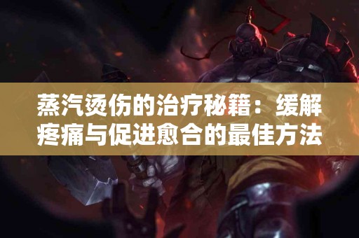 蒸汽烫伤的治疗秘籍：缓解疼痛与促进愈合的最佳方法