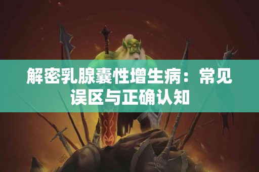 解密乳腺囊性增生病：常见误区与正确认知