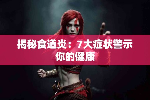 揭秘食道炎：7大症状警示你的健康