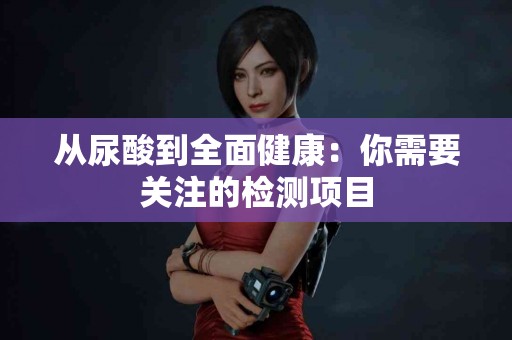 从尿酸到全面健康：你需要关注的检测项目