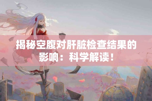 揭秘空腹对肝脏检查结果的影响:科学解读! 揭秘空腹对肝脏检查结果的影响:科学解读!