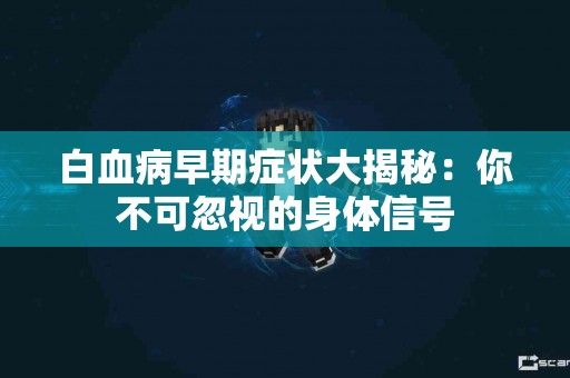 白血病早期症状大揭秘:你不可忽视的身体信号 白血病早期症状大揭秘:你不可忽视的身体信号