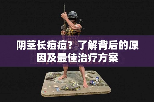 阴茎长痘痘？了解背后的原因及最佳治疗方案