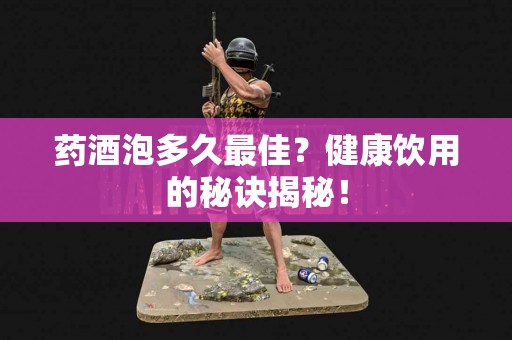 药酒泡多久最佳？健康饮用的秘诀揭秘！