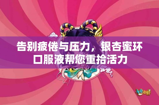 告别疲倦与压力，银杏蜜环口服液帮您重拾活力