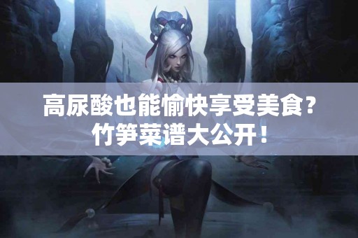 高尿酸也能愉快享受美食？竹笋菜谱大公开！