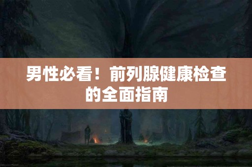 男性必看！前列腺健康检查的全面指南