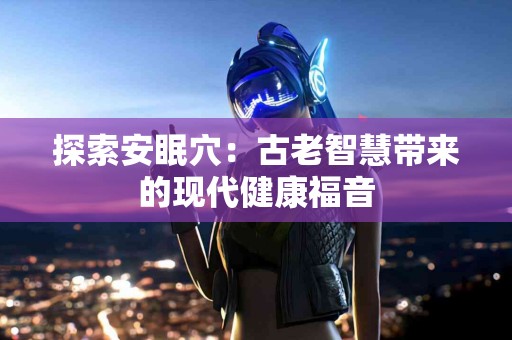 探索安眠穴：古老智慧带来的现代健康福音