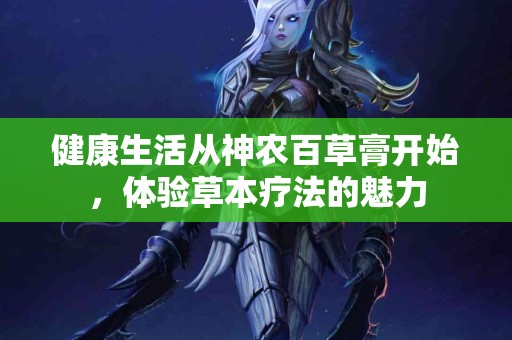 健康生活从神农百草膏开始,体验草本疗法的魅力 健康生活从神农百草膏开始,体验草本疗法的魅力