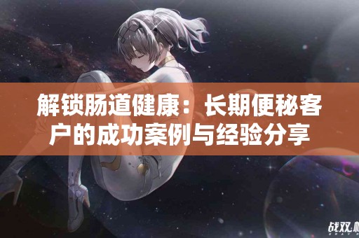 解锁肠道健康：长期便秘客户的成功案例与经验分享