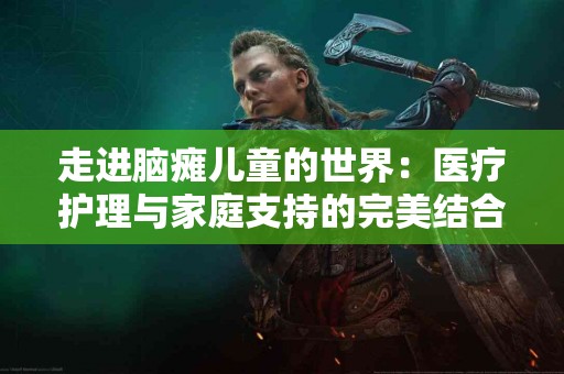 走进脑瘫儿童的世界：医疗护理与家庭支持的完美结合
