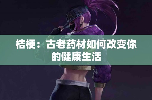 桔梗:古老药材如何改变你的健康生活 桔梗:古老药材如何改变你的健康生活