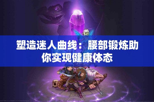 塑造迷人曲线：腰部锻炼助你实现健康体态