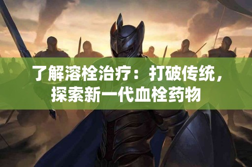 了解溶栓治疗：打破传统，探索新一代血栓药物