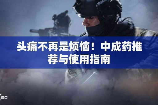 头痛不再是烦恼！中成药推荐与使用指南