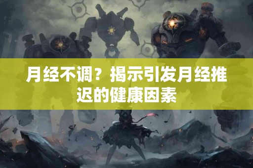 月经不调？揭示引发月经推迟的健康因素