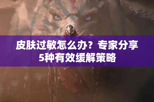 皮肤过敏怎么办?专家分享5种有效缓解策略 皮肤过敏怎么办?专家分享5种有效缓解策略