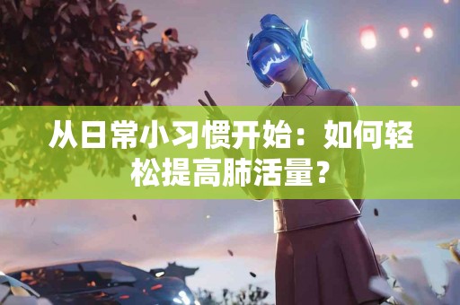 从日常小习惯开始：如何轻松提高肺活量？