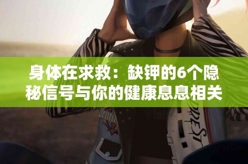 身体在求救：缺钾的6个隐秘信号与你的健康息息相关！